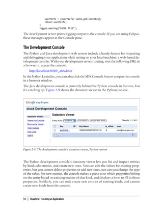 userPrefs = (UserPrefs) cache.get(cacheKey);
                    return userPrefs;
               }
               logger.warning("CACHE MISS");

The development server prints logging output to the console. If you are using Eclipse,
these messages appear in the Console pane.


The Development Console
The Python and Java development web servers include a handy feature for inspecting
and debugging your application while testing on your local machine: a web-based de-
velopment console. With your development server running, visit the following URL in
a browser to access the console:
     http://localhost:8080/_ah/admin
In the Python Launcher, you can also click the SDK Console button to open the console
in a browser window.
The Java development console is currently behind the Python console in features, but
it’s catching up. Figure 2-9 shows the datastore viewer in the Python console.




Figure 2-9. The development console’s datastore viewer, Python version



The Python development console’s datastore viewer lets you list and inspect entities
by kind, edit entities, and create new ones. You can edit the values for existing prop-
erties, but you cannot delete properties or add new ones, nor can you change the type
of the value. For new entities, the console makes a guess as to which properties belong
on the entity based on existing entities of that kind, and displays a form to fill in those
properties. Similarly, you can only create new entities of existing kinds, and cannot
create new kinds from the console.



54 | Chapter 2: Creating an Application
 