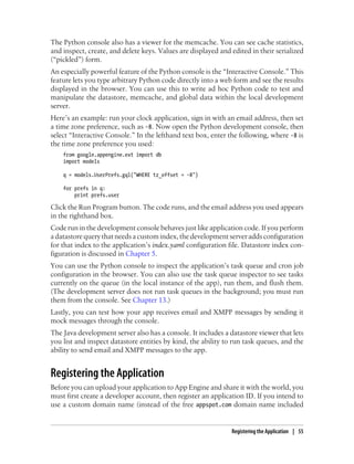 The Python console also has a viewer for the memcache. You can see cache statistics,
and inspect, create, and delete keys. Values are displayed and edited in their serialized
(“pickled”) form.
An especially powerful feature of the Python console is the “Interactive Console.” This
feature lets you type arbitrary Python code directly into a web form and see the results
displayed in the browser. You can use this to write ad hoc Python code to test and
manipulate the datastore, memcache, and global data within the local development
server.
Here’s an example: run your clock application, sign in with an email address, then set
a time zone preference, such as -8. Now open the Python development console, then
select “Interactive Console.” In the lefthand text box, enter the following, where -8 is
the time zone preference you used:
    from google.appengine.ext import db
    import models

    q = models.UserPrefs.gql("WHERE tz_offset = -8")

    for prefs in q:
        print prefs.user

Click the Run Program button. The code runs, and the email address you used appears
in the righthand box.
Code run in the development console behaves just like application code. If you perform
a datastore query that needs a custom index, the development server adds configuration
for that index to the application’s index.yaml configuration file. Datastore index con-
figuration is discussed in Chapter 5.
You can use the Python console to inspect the application’s task queue and cron job
configuration in the browser. You can also use the task queue inspector to see tasks
currently on the queue (in the local instance of the app), run them, and flush them.
(The development server does not run task queues in the background; you must run
them from the console. See Chapter 13.)
Lastly, you can test how your app receives email and XMPP messages by sending it
mock messages through the console.
The Java development server also has a console. It includes a datastore viewer that lets
you list and inspect datastore entities by kind, the ability to run task queues, and the
ability to send email and XMPP messages to the app.


Registering the Application
Before you can upload your application to App Engine and share it with the world, you
must first create a developer account, then register an application ID. If you intend to
use a custom domain name (instead of the free appspot.com domain name included


                                                               Registering the Application | 55
 