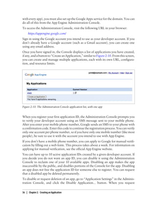 with every app), you must also set up the Google Apps service for the domain. You can
do all of this from the App Engine Administration Console.
To access the Administration Console, visit the following URL in your browser:
     https://appengine.google.com/
Sign in using the Google account you intend to use as your developer account. If you
don’t already have a Google account (such as a Gmail account), you can create one
using any email address.
Once you have signed in, the Console displays a list of applications you have created,
if any, and a button to “Create an Application,” similar to Figure 2-10. From this screen,
you can create and manage multiple applications, each with its own URL, configura-
tion, and resource limits.




Figure 2-10. The Administration Console application list, with one app


When you register your first application ID, the Administration Console prompts you
to verify your developer account using an SMS message sent to your mobile phone.
After you enter your mobile phone number, Google sends an SMS to your phone with
a confirmation code. Enter this code to continue the registration process. You can verify
only one account per phone number, so if you have only one mobile number (like most
people), be sure to use it with the account you intend to use with App Engine.
If you don’t have a mobile phone number, you can apply to Google for manual verifi-
cation by filling out a web form. This process takes about a week. For information on
applying for manual verification, see the official App Engine website.
You can have up to 10 active application IDs created by a given developer account. If
you decide you do not want an app ID, you can disable it using the Administration
Console to reclaim one of your 10 available apps. Disabling an app makes the app
inaccessible by the public, and disables portions of the Console for the app. Disabling
an app does not free the application ID for someone else to register. You can request
that a disabled app be deleted permanently.
To disable or request deletion of an app, go to “Application Settings” in the Adminis-
tration Console, and click the Disable Application... button. When you request

56 | Chapter 2: Creating an Application
 