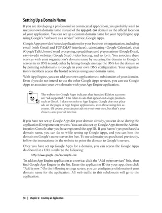 Setting Up a Domain Name
If you are developing a professional or commercial application, you probably want to
use your own domain name instead of the appspot.com domain as the official location
of your application. You can set up a custom domain name for your App Engine app
using Google’s “software as a service” service, Google Apps.
Google Apps provides hosted applications for your business or organization, including
email (with Gmail and POP/IMAP interfaces), calendaring (Google Calendar), chat
(Google Talk), hosted word processing, spreadsheets and presentations (Google Docs),
easy-to-edit websites (Google Sites), video hosting, and so forth. You associate these
services with your organization’s domain name by mapping the domain to Google’s
servers in its DNS record, either by letting Google manage the DNS for the domain or
by pointing subdomains to Google in your own DNS configuration. Your organiza-
tion’s members access the hosted services using your domain name.
With App Engine, you can add your own applications to subdomains of your domain.
Even if you do not intend to use the other Google Apps services, you can use Google
Apps to associate your own domain with your App Engine application.


                 The website for Google Apps indicates that Standard Edition accounts
                 are “ad-supported.” This refers to ads that appear on Google products
                 such as Gmail. It does not refer to App Engine: Google does not place
                 ads on the pages of App Engine applications, even those using free ac-
                 counts. Of course, you can put ads on your own sites, but that’s your
                 choice—and your ad revenue.


If you have not set up Google Apps for your domain already, you can do so during the
application ID registration process. You can also set up Google Apps from the Admin-
istration Console after you have registered the app ID. If you haven’t yet purchased a
domain name, you can do so while setting up Google Apps, and you can host the
domain on Google’s name servers for free. To use a domain you purchased previously,
follow the instructions on the website to point the domain to Google’s servers.
Once you have set up Google Apps for a domain, you can access the Google Apps
dashboard at a URL similar to the following:
        http://www.google.com/a/example.com

To add an App Engine application as a service, click the “Add more services” link, then
find Google App Engine in the list. Enter the application ID for your app, then click
“Add it now.” On the following settings screen, you can configure a subdomain of your
domain name for the application. All web traffic to this subdomain will go to the
application.




58 | Chapter 2: Creating an Application
 