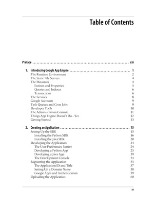 Table of Contents




Preface . . . . . . . . . . . . . . . . . . . . . . . . . . . . . . . . . . . . . . . . . . . . . . . . . . . . . . . . . . . . . . . . . . . . xiii

    1. Introducing Google App Engine . . . . . . . . . . . . . . . . . . . . . . . . . . . . . . . . . . . . . . . . . . . 1
           The Runtime Environment                                                                                                              2
           The Static File Servers                                                                                                              4
           The Datastore                                                                                                                        4
             Entities and Properties                                                                                                            5
             Queries and Indexes                                                                                                                6
             Transactions                                                                                                                       6
           The Services                                                                                                                         8
           Google Accounts                                                                                                                      9
           Task Queues and Cron Jobs                                                                                                            9
           Developer Tools                                                                                                                     10
           The Administration Console                                                                                                          11
           Things App Engine Doesn’t Do...Yet                                                                                                  12
           Getting Started                                                                                                                     13

    2. Creating an Application . . . . . . . . . . . . . . . . . . . . . . . . . . . . . . . . . . . . . . . . . . . . . . . . . 15
           Setting Up the SDK                                                                                                                  15
              Installing the Python SDK                                                                                                        16
              Installing the Java SDK                                                                                                          20
           Developing the Application                                                                                                          24
              The User Preferences Pattern                                                                                                     24
              Developing a Python App                                                                                                          25
              Developing a Java App                                                                                                            39
              The Development Console                                                                                                          54
           Registering the Application                                                                                                         55
              The Application ID and Title                                                                                                     57
              Setting Up a Domain Name                                                                                                         58
              Google Apps and Authentication                                                                                                   59
           Uploading the Application                                                                                                           60



                                                                                                                                                 vii
 