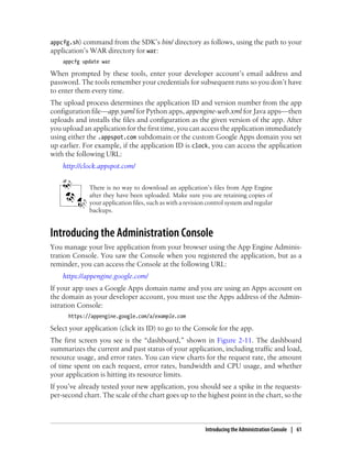 appcfg.sh) command from the SDK’s bin/ directory as follows, using the path to your
application’s WAR directory for war:
    appcfg update war

When prompted by these tools, enter your developer account’s email address and
password. The tools remember your credentials for subsequent runs so you don’t have
to enter them every time.
The upload process determines the application ID and version number from the app
configuration file—app.yaml for Python apps, appengine-web.xml for Java apps—then
uploads and installs the files and configuration as the given version of the app. After
you upload an application for the first time, you can access the application immediately
using either the .appspot.com subdomain or the custom Google Apps domain you set
up earlier. For example, if the application ID is clock, you can access the application
with the following URL:
    http://clock.appspot.com/


             There is no way to download an application’s files from App Engine
             after they have been uploaded. Make sure you are retaining copies of
             your application files, such as with a revision control system and regular
             backups.


Introducing the Administration Console
You manage your live application from your browser using the App Engine Adminis-
tration Console. You saw the Console when you registered the application, but as a
reminder, you can access the Console at the following URL:
    https://appengine.google.com/
If your app uses a Google Apps domain name and you are using an Apps account on
the domain as your developer account, you must use the Apps address of the Admin-
istration Console:
      https://appengine.google.com/a/example.com

Select your application (click its ID) to go to the Console for the app.
The first screen you see is the “dashboard,” shown in Figure 2-11. The dashboard
summarizes the current and past status of your application, including traffic and load,
resource usage, and error rates. You can view charts for the request rate, the amount
of time spent on each request, error rates, bandwidth and CPU usage, and whether
your application is hitting its resource limits.
If you’ve already tested your new application, you should see a spike in the requests-
per-second chart. The scale of the chart goes up to the highest point in the chart, so the



                                                           Introducing the Administration Console | 61
 
