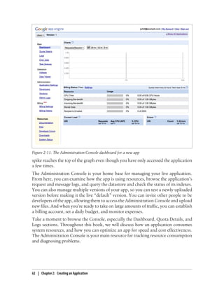 Figure 2-11. The Administration Console dashboard for a new app
spike reaches the top of the graph even though you have only accessed the application
a few times.
The Administration Console is your home base for managing your live application.
From here, you can examine how the app is using resources, browse the application’s
request and message logs, and query the datastore and check the status of its indexes.
You can also manage multiple versions of your app, so you can test a newly uploaded
version before making it the live “default” version. You can invite other people to be
developers of the app, allowing them to access the Administration Console and upload
new files. And when you’re ready to take on large amounts of traffic, you can establish
a billing account, set a daily budget, and monitor expenses.
Take a moment to browse the Console, especially the Dashboard, Quota Details, and
Logs sections. Throughout this book, we will discuss how an application consumes
system resources, and how you can optimize an app for speed and cost effectiveness.
The Administration Console is your main resource for tracking resource consumption
and diagnosing problems.




62 | Chapter 2: Creating an Application
 
