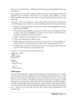 directory or in subdirectories. Configuration files always reside in fixed locations in the
root directory.
You configure the frontend for a Python application using a file named app.yaml in the
application root directory. This file is in a format called YAML, a concise
human-readable data format with support for nested structures like sequences and
mappings.
Example 3-1 shows an example of a simple app.yaml file. We’ll discuss these features
in the following sections. For now, notice a few things about the structure of the file:
 • The file is a mapping of values to names. For instance, the value python is associated
   with the name runtime.
 • Values can be scalars (python, 1), sequences of other values, or mappings of values
   to names. The value of handlers is a sequence of two values, each of which is a
   mapping containing two name-value pairs.
 • Order is significant in sequences, but not mappings.
 • YAML uses indentation to indicate scope.
 • YAML supports all characters in the Unicode character set. The encoding is as-
   sumed to be UTF-8 unless the file uses a byte order mark signifying UTF-16.
 • A YAML file can contain comments. All characters on a line after a # character are
   ignored, unless the # is in a quoted string value.
Example 3-1. An example of an app.yaml configuration file
application: ae-book
version: 1
runtime: python
api_version: 1

handlers:
- url: /css
  static_dir: css

- url: /.*
  script: main.py


Runtime versions
Among other things, this configuration file declares that this application (or, specifi-
cally, this version of this application) uses the Python runtime environment. It also
declares which version of the Python runtime environment to use. As of this writing,
there is only one version of the Python runtime environment. If Google ever makes
changes to the runtime environment that may be incompatible with existing applica-
tions, the changes will be released using a new version number. Your app will continue
to use the version of the runtime environment specified in your configuration file, giving
you a chance to test your app with the new version before uploading the new
configuration.


                                                                  Configuring the Frontend | 67
 