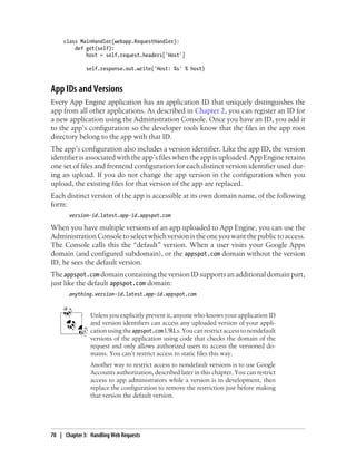 class MainHandler(webapp.RequestHandler):
         def get(self):
             host = self.request.headers['Host']

              self.response.out.write('Host: %s' % host)


App IDs and Versions
Every App Engine application has an application ID that uniquely distinguishes the
app from all other applications. As described in Chapter 2, you can register an ID for
a new application using the Administration Console. Once you have an ID, you add it
to the app’s configuration so the developer tools know that the files in the app root
directory belong to the app with that ID.
The app’s configuration also includes a version identifier. Like the app ID, the version
identifier is associated with the app’s files when the app is uploaded. App Engine retains
one set of files and frontend configuration for each distinct version identifier used dur-
ing an upload. If you do not change the app version in the configuration when you
upload, the existing files for that version of the app are replaced.
Each distinct version of the app is accessible at its own domain name, of the following
form:
       version-id.latest.app-id.appspot.com

When you have multiple versions of an app uploaded to App Engine, you can use the
Administration Console to select which version is the one you want the public to access.
The Console calls this the “default” version. When a user visits your Google Apps
domain (and configured subdomain), or the appspot.com domain without the version
ID, he sees the default version.
The appspot.com domain containing the version ID supports an additional domain part,
just like the default appspot.com domain:
       anything.version-id.latest.app-id.appspot.com


                Unless you explicitly prevent it, anyone who knows your application ID
                and version identifiers can access any uploaded version of your appli-
                cation using the appspot.com URLs. You can restrict access to nondefault
                versions of the application using code that checks the domain of the
                request and only allows authorized users to access the versioned do-
                mains. You can’t restrict access to static files this way.
                Another way to restrict access to nondefault versions is to use Google
                Accounts authorization, described later in this chapter. You can restrict
                access to app administrators while a version is in development, then
                replace the configuration to remove the restriction just before making
                that version the default version.




70 | Chapter 3: Handling Web Requests
 