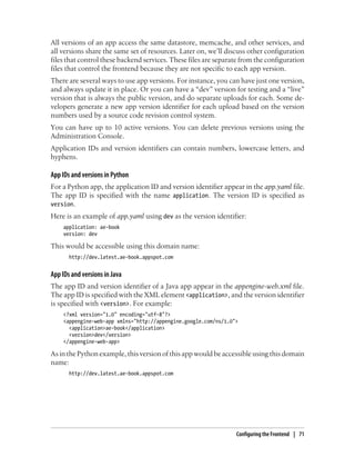 All versions of an app access the same datastore, memcache, and other services, and
all versions share the same set of resources. Later on, we’ll discuss other configuration
files that control these backend services. These files are separate from the configuration
files that control the frontend because they are not specific to each app version.
There are several ways to use app versions. For instance, you can have just one version,
and always update it in place. Or you can have a “dev” version for testing and a “live”
version that is always the public version, and do separate uploads for each. Some de-
velopers generate a new app version identifier for each upload based on the version
numbers used by a source code revision control system.
You can have up to 10 active versions. You can delete previous versions using the
Administration Console.
Application IDs and version identifiers can contain numbers, lowercase letters, and
hyphens.

App IDs and versions in Python
For a Python app, the application ID and version identifier appear in the app.yaml file.
The app ID is specified with the name application. The version ID is specified as
version.
Here is an example of app.yaml using dev as the version identifier:
     application: ae-book
     version: dev

This would be accessible using this domain name:
       http://dev.latest.ae-book.appspot.com


App IDs and versions in Java
The app ID and version identifier of a Java app appear in the appengine-web.xml file.
The app ID is specified with the XML element <application>, and the version identifier
is specified with <version>. For example:
     <?xml version="1.0" encoding="utf-8"?>
     <appengine-web-app xmlns="http://appengine.google.com/ns/1.0">
       <application>ae-book</application>
       <version>dev</version>
     </appengine-web-app>

As in the Python example, this version of this app would be accessible using this domain
name:
       http://dev.latest.ae-book.appspot.com




                                                                  Configuring the Frontend | 71
 