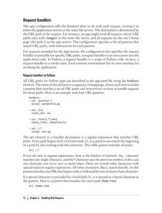 Request Handlers
The app configuration tells the frontend what to do with each request, routing it to
either the application servers or the static file servers. The destination is determined by
the URL path of the request. For instance, an app might send all requests whose URL
paths start with /images/ to the static file server, and all requests for the site’s home
page (the path /) to the app servers. The configuration specifies a list of patterns that
match URL paths, with instructions for each pattern.
For requests intended for the app servers, the configuration also specifies the request
handler responsible for specific URL paths. A request handler is an entry point into the
application code. In Python, a request handler is a script of Python code. In Java, a
request handler is a servlet class. Each runtime environment has its own interface for
invoking the application.

Request handlers in Python
All URL paths for Python apps are described in the app.yaml file using the handlers
element. The value of this element is a sequence of mappings, where each item includes
a pattern that matches a set of URL paths and instructions on how to handle requests
for those paths. Here is an example with four URL patterns:
     handlers:
     - url: /profile/.*
       script: userprofile.py

     - url: /css
       static_dir: css

     - url: /info/(.*.xml)
       static_files: /datafiles/1

     - url: /.*
       script: main.py

The url element in a handler description is a regular expression that matches URL
paths. Every path begins with a forward slash (/), so a pattern can match the beginning
of a path by also starting with this character. This URL pattern matches all paths:
     url: /.*

If you are new to regular expressions, here is the briefest of tutorials: the . character
matches any single character, and the * character says the previous symbol, in this case
any character, can occur zero or more times. There are several other characters with
special status in regular expressions. All other characters, like /, match literally. So this
pattern matches any URL that begins with a / followed by zero or more of any character.
If a special character is preceded by a backslash (), it is treated as a literal character in
the pattern. Here is a pattern that matches the exact path /home.html:
     url: /home.html



72 | Chapter 3: Handling Web Requests
 