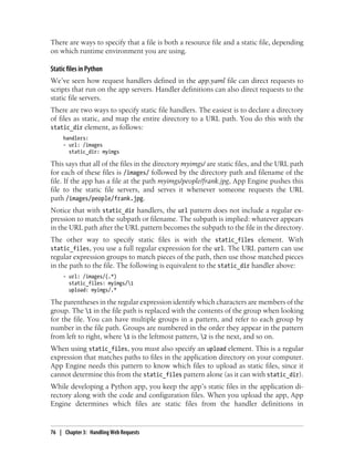 There are ways to specify that a file is both a resource file and a static file, depending
on which runtime environment you are using.

Static files in Python
We’ve seen how request handlers defined in the app.yaml file can direct requests to
scripts that run on the app servers. Handler definitions can also direct requests to the
static file servers.
There are two ways to specify static file handlers. The easiest is to declare a directory
of files as static, and map the entire directory to a URL path. You do this with the
static_dir element, as follows:
     handlers:
     - url: /images
       static_dir: myimgs

This says that all of the files in the directory myimgs/ are static files, and the URL path
for each of these files is /images/ followed by the directory path and filename of the
file. If the app has a file at the path myimgs/people/frank.jpg, App Engine pushes this
file to the static file servers, and serves it whenever someone requests the URL
path /images/people/frank.jpg.
Notice that with static_dir handlers, the url pattern does not include a regular ex-
pression to match the subpath or filename. The subpath is implied: whatever appears
in the URL path after the URL pattern becomes the subpath to the file in the directory.
The other way to specify static files is with the static_files element. With
static_files, you use a full regular expression for the url. The URL pattern can use
regular expression groups to match pieces of the path, then use those matched pieces
in the path to the file. The following is equivalent to the static_dir handler above:
     - url: /images/(.*)
       static_files: myimgs/1
       upload: myimgs/.*

The parentheses in the regular expression identify which characters are members of the
group. The 1 in the file path is replaced with the contents of the group when looking
for the file. You can have multiple groups in a pattern, and refer to each group by
number in the file path. Groups are numbered in the order they appear in the pattern
from left to right, where 1 is the leftmost pattern, 2 is the next, and so on.
When using static_files, you must also specify an upload element. This is a regular
expression that matches paths to files in the application directory on your computer.
App Engine needs this pattern to know which files to upload as static files, since it
cannot determine this from the static_files pattern alone (as it can with static_dir).
While developing a Python app, you keep the app’s static files in the application di-
rectory along with the code and configuration files. When you upload the app, App
Engine determines which files are static files from the handler definitions in


76 | Chapter 3: Handling Web Requests
 