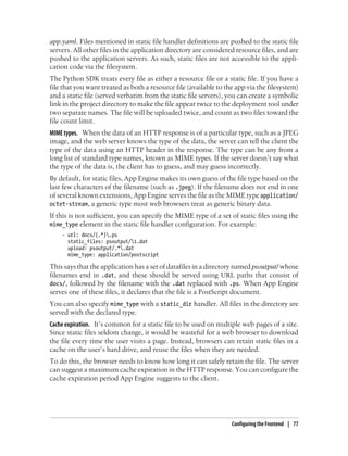 app.yaml. Files mentioned in static file handler definitions are pushed to the static file
servers. All other files in the application directory are considered resource files, and are
pushed to the application servers. As such, static files are not accessible to the appli-
cation code via the filesystem.
The Python SDK treats every file as either a resource file or a static file. If you have a
file that you want treated as both a resource file (available to the app via the filesystem)
and a static file (served verbatim from the static file servers), you can create a symbolic
link in the project directory to make the file appear twice to the deployment tool under
two separate names. The file will be uploaded twice, and count as two files toward the
file count limit.
MIME types. When the data of an HTTP response is of a particular type, such as a JPEG
image, and the web server knows the type of the data, the server can tell the client the
type of the data using an HTTP header in the response. The type can be any from a
long list of standard type names, known as MIME types. If the server doesn’t say what
the type of the data is, the client has to guess, and may guess incorrectly.
By default, for static files, App Engine makes its own guess of the file type based on the
last few characters of the filename (such as .jpeg). If the filename does not end in one
of several known extensions, App Engine serves the file as the MIME type application/
octet-stream, a generic type most web browsers treat as generic binary data.
If this is not sufficient, you can specify the MIME type of a set of static files using the
mime_type element in the static file handler configuration. For example:
    - url: docs/(.*).ps
      static_files: psoutput/1.dat
      upload: psoutput/.*.dat
      mime_type: application/postscript

This says that the application has a set of datafiles in a directory named psoutput/ whose
filenames end in .dat, and these should be served using URL paths that consist of
docs/, followed by the filename with the .dat replaced with .ps. When App Engine
serves one of these files, it declares that the file is a PostScript document.
You can also specify mime_type with a static_dir handler. All files in the directory are
served with the declared type.
Cache expiration. It’s common for a static file to be used on multiple web pages of a site.
Since static files seldom change, it would be wasteful for a web browser to download
the file every time the user visits a page. Instead, browsers can retain static files in a
cache on the user’s hard drive, and reuse the files when they are needed.
To do this, the browser needs to know how long it can safely retain the file. The server
can suggest a maximum cache expiration in the HTTP response. You can configure the
cache expiration period App Engine suggests to the client.




                                                                   Configuring the Frontend | 77
 