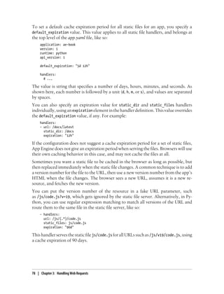 To set a default cache expiration period for all static files for an app, you specify a
default_expiration value. This value applies to all static file handlers, and belongs at
the top level of the app.yaml file, like so:
     application: ae-book
     version: 1
     runtime: python
     api_version: 1

     default_expiration: "5d 12h"

     handlers:
       # ...

The value is string that specifies a number of days, hours, minutes, and seconds. As
shown here, each number is followed by a unit (d, h, m, or s), and values are separated
by spaces.
You can also specify an expiration value for static_dir and static_files handlers
individually, using an expiration element in the handler definition. This value overrides
the default_expiration value, if any. For example:
     handlers:
     - url: /docs/latest
       static_dir: /docs
       expiration: "12h"

If the configuration does not suggest a cache expiration period for a set of static files,
App Engine does not give an expiration period when serving the files. Browsers will use
their own caching behavior in this case, and may not cache the files at all.
Sometimes you want a static file to be cached in the browser as long as possible, but
then replaced immediately when the static file changes. A common technique is to add
a version number for the file to the URL, then use a new version number from the app’s
HTML when the file changes. The browser sees a new URL, assumes it is a new re-
source, and fetches the new version.
You can put the version number of the resource in a fake URL parameter, such
as /js/code.js?v=19, which gets ignored by the static file server. Alternatively, in Py-
thon, you can use regular expression matching to match all versions of the URL and
route them to the same file in the static file server, like so:
     - handlers:
       url: /js/(.*)/code.js
       static_files: js/code.js
       expiration: "90d"

This handler serves the static file js/code.js for all URLs such as /js/v19/code.js, using
a cache expiration of 90 days.




78 | Chapter 3: Handling Web Requests
 
