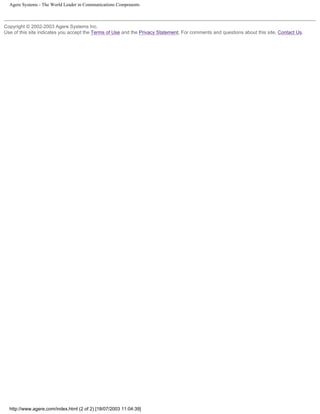 Agere Systems - The World Leader in Communications Components
Copyright © 2002-2003 Agere Systems Inc.
Use of this site indicates you accept the Terms of Use and the Privacy Statement. For comments and questions about this site, Contact Us.
http://www.agere.com/index.html (2 of 2) [18/07/2003 11:04:39]
 