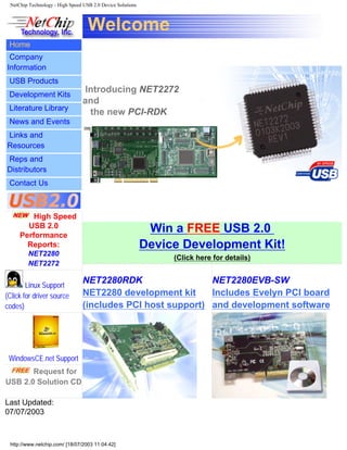 NetChip Technology - High Speed USB 2.0 Device Solutions
Welcome
Home
Company
Information
USB Products
Development Kits
Literature Library
News and Events
Links and
Resources
Reps and
Distributors
Contact Us
Introducing NET2272
and
the new PCI-RDK
High Speed
USB 2.0
Performance
Reports:
NET2280
NET2272
Linux Support
(Click for driver source
codes)
WindowsCE.net Support
Request for
USB 2.0 Solution CD
Win a FREE USB 2.0
Device Development Kit!
(Click here for details)
NET2280RDK
NET2280 development kit
(includes PCI host support)
NET2280EVB-SW
Includes Evelyn PCI board
and development software
Last Updated:
07/07/2003
http://www.netchip.com/ [18/07/2003 11:04:42]
 