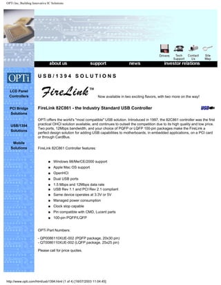 OPTi Inc, Building Innovative IC Solutions
.
.
.
LCD Panel
Controllers
PCI Bridge
Solutions
USB/1394
Solutions
Mobile
Solutions
U S B / 1 3 9 4 S O L U T I O N S
Now available in two exciting flavors, with two more on the way!
FireLink 82C861 - the Industry Standard USB Controller
OPTi offers the world's "most compatible" USB solution. Introduced in 1997, the 82C861 controller was the first
practical OHCI solution available, and continues to outsell the competition due to its high quality and low price.
Two ports, 12Mbps bandwidth, and your choice of PQFP or LQFP 100-pin packages make the FireLink a
perfect design solution for adding USB capabilities to motherboards, in embedded applications, on a PCI card
or through CardBus.
FireLink 82C861 Controller features:
q Windows 98/Me/CE/2000 support
q Apple Mac OS support
q OpenHCI
q Dual USB ports
q 1.5 Mbps and 12Mbps data rate
q USB Rev 1.1 and PCI Rev 2.1 compliant
q Same device operates at 3.3V or 5V
q Managed power consumption
q Clock stop capable
q Pin compatible with CMD, Lucent parts
q 100-pin PQFP/LQFP
OPTi Part Numbers:
- QP0086110XUE-002 (PQFP package, 20x30 pin)
- QT0086110XUE-002 (LQFP package, 25x25 pin)
Please call for price quotes.
http://www.opti.com/html/usb1394.html (1 of 4) [18/07/2003 11:04:45]
 