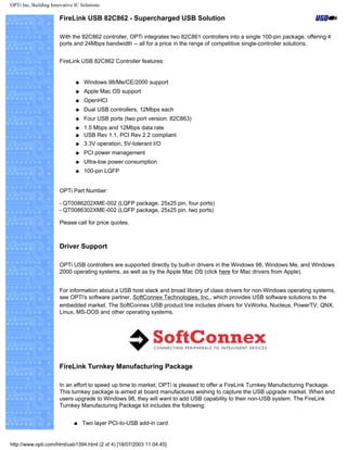 OPTi Inc, Building Innovative IC Solutions
FireLink USB 82C862 - Supercharged USB Solution
With the 82C862 controller, OPTi integrates two 82C861 controllers into a single 100-pin package, offering 4
ports and 24Mbps bandwidth -- all for a price in the range of competitive single-controller solutions.
FireLink USB 82C862 Controller features:
q Windows 98/Me/CE/2000 support
q Apple Mac OS support
q OpenHCI
q Dual USB controllers, 12Mbps each
q Four USB ports (two port version: 82C863)
q 1.5 Mbps and 12Mbps data rate
q USB Rev 1.1, PCI Rev 2.2 compliant
q 3.3V operation, 5V-tolerant I/O
q PCI power management
q Ultra-low power consumption
q 100-pin LQFP
OPTi Part Number:
- QT0086202XME-002 (LQFP package, 25x25 pin, four ports)
- QT0086302XME-002 (LQFP package, 25x25 pin, two ports)
Please call for price quotes.
Driver Support
OPTi USB controllers are supported directly by built-in drivers in the Windows 98, Windows Me, and Windows
2000 operating systems, as well as by the Apple Mac OS (click here for Mac drivers from Apple).
For information about a USB host stack and broad library of class drivers for non-Windows operating systems,
see OPTi's software partner, SoftConnex Technologies, Inc., which provides USB software solutions to the
embedded market. The SoftConnex USB product line includes drivers for VxWorks, Nucleus, PowerTV, QNX,
Linux, MS-DOS and other operating systems.
FireLink Turnkey Manufacturing Package
In an effort to speed up time to market, OPTi is pleased to offer a FireLink Turnkey Manufacturing Package.
This turnkey package is aimed at board manufactures wishing to capture the USB upgrade market. When end
users upgrade to Windows 98, they will want to add USB capability to their non-USB system. The FireLink
Turnkey Manufacturing Package kit includes the following:
q Two layer PCI-to-USB add-in card
http://www.opti.com/html/usb1394.html (2 of 4) [18/07/2003 11:04:45]
 
