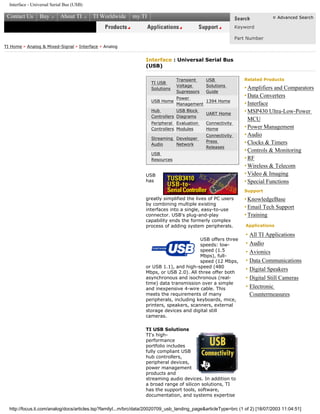 Interface - Universal Serial Bus (USB)
Contact Us Buy About TI TI Worldwide my.TI Advanced Search
Keyword
Part Number
TI Home > Analog & Mixed-Signal > Interface > Analog
Interface : Universal Serial Bus
(USB)
TI USB
Solutions
Transient
Voltage
Supressors
USB
Solutions
Guide
USB Home
Power
Management
1394 Home
Hub
Controllers
USB Block
Diagrams
UART Home
Peripheral
Controllers
Evaluation
Modules
Connectivity
Home
Streaming
Audio
Developer
Network
Connectivity
Press
Releases
USB
Resources
USB
has
greatly simplified the lives of PC users
by combining multiple existing
interfaces into a single, easy-to-use
connector. USB's plug-and-play
capability ends the formerly complex
process of adding system peripherals.
USB offers three
speeds: low-
speed (1.5
Mbps), full-
speed (12 Mbps,
or USB 1.1), and high-speed (480
Mbps, or USB 2.0). All three offer both
asynchronous and isochronous (real-
time) data transmission over a simple
and inexpensive 4-wire cable. This
meets the requirements of many
peripherals, including keyboards, mice,
printers, speakers, scanners, external
storage devices and digital still
cameras.
TI USB Solutions
TI's high-
performance
portfolio includes
fully compliant USB
hub controllers,
peripheral devices,
power management
products and
streaming audio devices. In addition to
a broad range of silicon solutions, TI
has the support tools, software,
documentation, and systems expertise
Related Products
• Amplifiers and Comparators
•Data Converters
•Interface
•MSP430 Ultra-Low-Power
MCU
•Power Management
•Audio
•Clocks & Timers
•Controls & Monitoring
•RF
•Wireless & Telecom
•Video & Imaging
•Special Functions
Support
• KnowledgeBase
•Email Tech Support
•Training
Applications
• All TI Applications
• Audio
• Avionics
• Data Communications
• Digital Speakers
• Digital Still Cameras
• Electronic
Countermeasures
http://focus.ti.com/analog/docs/articles.tsp?familyI...m/brc/data/20020709_usb_landing_page&articleType=brc (1 of 2) [18/07/2003 11:04:51]
 