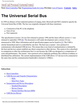 The Universal Serial Bus
Next: Host Controllers Up: Programming Guide for Linux Previous: List of Figures Contents Index
The Universal Serial Bus
In 1994 an alliance of four industrial partners (Compaq, Intel, Microsoft and NEC) started to specify the
Universal Serial Bus (USB). The bus was originally designed with these intentions:
q Connection of the PC to the telephone
q Ease-of-use
q Port expansion
The specification (version 1.0) was first released in january 1996 and the latest official version 1.1 was
released in september 1998 [4]. The document is still under development and a version 2.0 was
announced in 1999. More information and all specification papers can be found in [1]. The USB is
strictly hierarchical and it is controlled by one host. The host uses a master / slave protocol to
communicate with attached USB devices. This means that every kind of communication is initiated by
the host and devices cannot establish any direct connection to other devices. This seems to be a drawback
in comparison to other bus architectures but it is not because the USB was designed as a compromise of
costs and performance. The master / slave protocol solves implicitly problems like collision avoidance or
distributed bus arbitration. The current implementation of the USB allows 127 devices to be connected at
the same time and the communication bandwidth is limited to 12Mbit/s.
Subsections
q Host Controllers
q USB Devices and Transfer Characteristics
r Hubs
r Data Flow Types
q Enumeration and Device Descriptors
r Standard Descriptors
r Device Classes
r Human Interface Devices (HID)
q USB Device Drivers
http://usb.cs.tum.edu/usbdoc/node4.html (1 of 2) [18/07/2003 10:56:53]
 