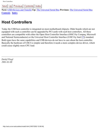 Host Controllers
Next: USB Devices and Transfer Up: The Universal Serial Bus Previous: The Universal Serial Bus
Contents Index
Host Controllers
Today the USB host controller is integrated on most motherboard chipsets. Older boards which are not
equipped with such a controller can be upgraded by PCI cards with such host controllers. All these
controllers are compatible with either the Open Host Controller Interface (OHCI by Compaq, Microsoft
and National Semiconductor) or the Universal Host Controller Interface (UHCI by Intel [7]) standard.
Both types have the same capabilities and USB devices do not have to care about the host controller.
Basically the hardware of UHCI is simpler and therefore it needs a more complex device driver, which
could cause slightly more CPU load.
Detlef Fliegl
2001-01-08
http://usb.cs.tum.edu/usbdoc/node5.html [18/07/2003 10:56:54]
 