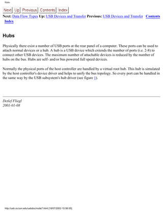 Hubs
Next: Data Flow Types Up: USB Devices and Transfer Previous: USB Devices and Transfer Contents
Index
Hubs
Physically there exist a number of USB ports at the rear panel of a computer. These ports can be used to
attach normal devices or a hub. A hub is a USB device which extends the number of ports (i.e. 2-8) to
connect other USB devices. The maximum number of attachable devices is reduced by the number of
hubs on the bus. Hubs are self- and/or bus powered full speed devices.
Normally the physical ports of the host controller are handled by a virtual root hub. This hub is simulated
by the host controller's device driver and helps to unify the bus topology. So every port can be handled in
the same way by the USB subsystem's hub driver (see figure 1).
Detlef Fliegl
2001-01-08
http://usb.cs.tum.edu/usbdoc/node7.html [18/07/2003 10:56:55]
 