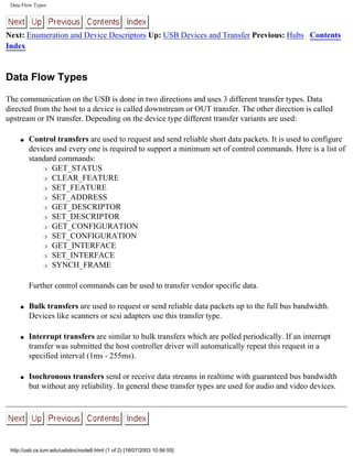 Data Flow Types
Next: Enumeration and Device Descriptors Up: USB Devices and Transfer Previous: Hubs Contents
Index
Data Flow Types
The communication on the USB is done in two directions and uses 3 different transfer types. Data
directed from the host to a device is called downstream or OUT transfer. The other direction is called
upstream or IN transfer. Depending on the device type different transfer variants are used:
q Control transfers are used to request and send reliable short data packets. It is used to configure
devices and every one is required to support a minimum set of control commands. Here is a list of
standard commands:
r GET_STATUS
r CLEAR_FEATURE
r SET_FEATURE
r SET_ADDRESS
r GET_DESCRIPTOR
r SET_DESCRIPTOR
r GET_CONFIGURATION
r SET_CONFIGURATION
r GET_INTERFACE
r SET_INTERFACE
r SYNCH_FRAME
Further control commands can be used to transfer vendor specific data.
q Bulk transfers are used to request or send reliable data packets up to the full bus bandwidth.
Devices like scanners or scsi adapters use this transfer type.
q Interrupt transfers are similar to bulk transfers which are polled periodically. If an interrupt
transfer was submitted the host controller driver will automatically repeat this request in a
specified interval (1ms - 255ms).
q Isochronous transfers send or receive data streams in realtime with guaranteed bus bandwidth
but without any reliability. In general these transfer types are used for audio and video devices.
http://usb.cs.tum.edu/usbdoc/node8.html (1 of 2) [18/07/2003 10:56:55]
 