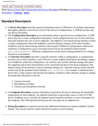 Standard Descriptors
Next: Device Classes Up: Enumeration and Device Descriptors Previous: Enumeration and Device
Descriptors Contents Index
Standard Descriptors
q A Device Descriptor describes general information about a USB device. It includes information
that applies globally to the device and all of the device's configurations. A USB device has only
one device descriptor.
q The Configuration Descriptor gives information about a specific device configuration. A USB
device has one or more configuration descriptors. Each configuration has one or more interfaces
and each interface has zero or more endpoints. An endpoint is not shared among interfaces within
a single configuration unless the endpoint is used by alternate settings of the same interface.
Endpoints may be shared among interfaces that are part of different configurations without this
restriction. Configurations can be activated exclusively by the standard control transfer
set_configuration. Different configurations can be used to change global device settings
like power consumption.
q An Interface Descriptor describes a specific interface within a configuration. A configuration
provides one or more interfaces, each with zero or more endpoint descriptors describing a unique
set of endpoints within the configuration. An interface may include alternate settings that allow
the endpoints and/or their characteristics to be varied after the device has been configured. The
default setting for an interface is always alternate setting zero. Alternate settings can be selected
exclusively by the standard control transfer set_interface. For example a multifunctional
device like a video camera with internal microphone could have three alternate settings to change
the bandwidth allocation on the bus.
1. Camera activated
2. Microphone activated
3. Camera and microphone activated
q An Endpoint Descriptor contains information required by the host to determine the bandwidth
requirements of each endpoint. An endpoint represents a logical data source or sink of a USB
device. Endpoint zero is used for all standard control transfers and there is never a descriptor for
this endpoint. The USB specification [4] uses the term pipe for an endpoint too.
q String Descriptors are optional and provide additional information in human readable Unicode
format. They can be used for vendor and device names or serial numbers.
http://usb.cs.tum.edu/usbdoc/node10.html (1 of 2) [18/07/2003 10:57:13]
 