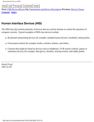 Human Interface Devices (HID)
Next: USB Device Drivers Up: Enumeration and Device Descriptors Previous: Device Classes
Contents Index
Human Interface Devices (HID)
The HID class [6] consists primarily of devices that are used by humans to control the operation of
computer systems. Typical examples of HID class devices include:
q Keyboards and pointing devices for example, standard mouse devices, trackballs, and joysticks.
q Front-panel controls for example: knobs, switches, buttons, and sliders.
q Controls that might be found on devices such as telephones, VCR remote controls, games or
simulation devices for example: data gloves, throttles, steering wheels, and rudder pedals.
Detlef Fliegl
2001-01-08
http://usb.cs.tum.edu/usbdoc/node12.html [18/07/2003 10:57:14]
 