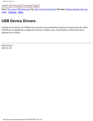 USB Device Drivers
Next: The Linux USB Subsystem Up: The Universal Serial Bus Previous: Human Interface Devices
(HID) Contents Index
USB Device Drivers
Finding device drivers for USB devices presents some interesting situations. In some cases the whole
USB device is handled by a single device driver. In other cases, each interface of the device has a
separate device driver.
Detlef Fliegl
2001-01-08
http://usb.cs.tum.edu/usbdoc/node13.html [18/07/2003 10:57:15]
 
