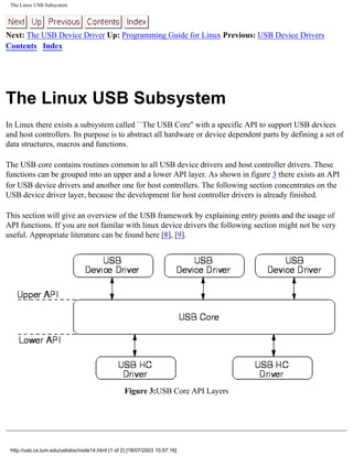 The Linux USB Subsystem
Next: The USB Device Driver Up: Programming Guide for Linux Previous: USB Device Drivers
Contents Index
The Linux USB Subsystem
In Linux there exists a subsystem called ``The USB Core'' with a specific API to support USB devices
and host controllers. Its purpose is to abstract all hardware or device dependent parts by defining a set of
data structures, macros and functions.
The USB core contains routines common to all USB device drivers and host controller drivers. These
functions can be grouped into an upper and a lower API layer. As shown in figure 3 there exists an API
for USB device drivers and another one for host controllers. The following section concentrates on the
USB device driver layer, because the development for host controller drivers is already finished.
This section will give an overview of the USB framework by explaining entry points and the usage of
API functions. If you are not familar with linux device drivers the following section might not be very
useful. Appropriate literature can be found here [8], [9].
Figure 3:USB Core API Layers
http://usb.cs.tum.edu/usbdoc/node14.html (1 of 2) [18/07/2003 10:57:16]
 