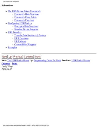 The Linux USB Subsystem
Subsections
q The USB Device Driver Framework
r Framework Data Structures
r Framework Entry Points
r Framework Functions
q Configuring USB Devices
r Descriptor Data Structures
r Standard Device Requests
q USB Transfers
r Transfer Data Structures & Macros
r URB Functions
r URB Macros
r Compatibility Wrappers
q Examples
Next: The USB Device Driver Up: Programming Guide for Linux Previous: USB Device Drivers
Contents Index
Detlef Fliegl
2001-01-08
http://usb.cs.tum.edu/usbdoc/node14.html (2 of 2) [18/07/2003 10:57:16]
 