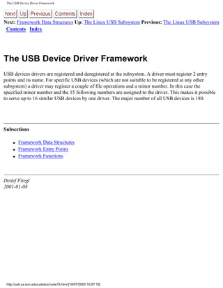 The USB Device Driver Framework
Next: Framework Data Structures Up: The Linux USB Subsystem Previous: The Linux USB Subsystem
Contents Index
The USB Device Driver Framework
USB devices drivers are registered and deregistered at the subsystem. A driver must register 2 entry
points and its name. For specific USB devices (which are not suitable to be registered at any other
subsystem) a driver may register a couple of file operations and a minor number. In this case the
specified minor number and the 15 following numbers are assigned to the driver. This makes it possible
to serve up to 16 similar USB devices by one driver. The major number of all USB devices is 180.
Subsections
q Framework Data Structures
q Framework Entry Points
q Framework Functions
Detlef Fliegl
2001-01-08
http://usb.cs.tum.edu/usbdoc/node15.html [18/07/2003 10:57:16]
 