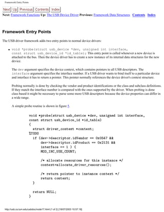 Framework Entry Points
Next: Framework Functions Up: The USB Device Driver Previous: Framework Data Structures Contents Index
Framework Entry Points
The USB driver framework adds two entry points to normal device drivers:
q void *probe(struct usb_device *dev, unsigned int interface,
const struct usb_device_id *id_table); This entry point is called whenever a new device is
attached to the bus. Then the device driver has to create a new instance of its internal data structures for the new
device.
The dev argument specifies the device context, which contains pointers to all USB descriptors. The
interface argument specifies the interface number. If a USB driver wants to bind itself to a particular device
and interface it has to return a pointer. This pointer normally references the device driver's context structure.
Probing normally is done by checking the vendor and product identifications or the class and subclass definitions.
If they match the interface number is compared with the ones supported by the driver. When probing is done
class based it might be necessary to parse some more USB descriptors because the device properties can differ in
a wide range.
A simple probe routine is shown in figure 5.
http://usb.cs.tum.edu/usbdoc/node17.html (1 of 2) [18/07/2003 10:57:18]
 