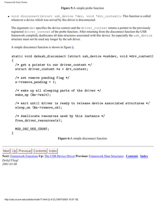 Framework Entry Points
Figure 5:A simple probe function
q void disconnect(struct usb_device *dev, void *drv_context); This function is called
whenever a device which was served by this driver is disconnected.
The argument dev specifies the device context and the driver_context returns a pointer to the previously
registered driver_context of the probe function. After returning from the disconnect function the USB
framework completly deallocates all data structures associated with this device. So especially the usb_device
structure must not be used any longer by the usb driver.
A simple disconnect function is shown in figure 6.
Figure 6:A simple disconnect function
Next: Framework Functions Up: The USB Device Driver Previous: Framework Data Structures Contents Index
Detlef Fliegl
2001-01-08
http://usb.cs.tum.edu/usbdoc/node17.html (2 of 2) [18/07/2003 10:57:18]
 