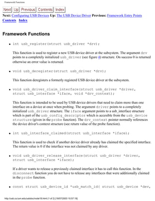 Framework Functions
Next: Configuring USB Devices Up: The USB Device Driver Previous: Framework Entry Points
Contents Index
Framework Functions
q int usb_register(struct usb_driver *drv);
This function is used to register a new USB device driver at the subsystem. The argument drv
points to a completely initialized usb_driver (see figure 4) structure. On success 0 is returned
otherwise an error value is returned.
q void usb_deregister(struct usb_driver *drv);
This function deregisters a formerly registerd USB device driver at the subsystem.
q void usb_driver_claim_interface(struct usb_driver *driver,
struct usb_interface *iface, void *drv_context);
This function is intended to be used by USB device drivers that need to claim more than one
interface on a device at once when probing. The argument driver points to a completely
initialized usb_driver structure. The iface argument points to a usb_interface structure
which is part of the usb_config_descriptor which is accesible from the usb_device
structure (given in the probe function). The drv_context pointer normally references
the device driver's context structure (see return value of the probe function).
q int usb_interface_claimed(struct usb_interface *iface);
This function is used to check if another device driver already has claimed the specified interface.
The return value is 0 if the interface was not claimed by any driver.
q void usb_driver_release_interface(struct usb_driver *driver,
struct usb_interface *iface);
If a driver wants to release a previously claimed interface it has to call this function. In the
disconnect function you do not have to release any interfaces that were additionally claimed
in the probe function.
q const struct usb_device_id *usb_match_id( struct usb_device *dev,
http://usb.cs.tum.edu/usbdoc/node18.html (1 of 2) [18/07/2003 10:57:19]
 