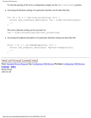 Descriptor Data Structures
To start the parsing of the active configuration simply use the dev->actconfig pointer.
q Accessing all alternate settings of a particular interface can be done like this:
for (k = 0; k < ifp->num_altsetting; k++) {
struct usb_interface_descriptor *as = &ifp->altsetting[k];
...
}
The active alternate setting can be accessed via
*as = &ifp->altsetting[ifp->act_altsetting]
q Accessing all endpoint descriptors of a particular alternate setting can done like this:
for(l = 0; l < as->bNumEndpoints; l++) {
struct usb_endpoint_descriptor *ep=&as->endpoint[k];
...
}
Next: Standard Device Requests Up: Configuring USB Devices Previous: Configuring USB Devices
Contents Index
Detlef Fliegl
2001-01-08
http://usb.cs.tum.edu/usbdoc/node20.html (2 of 2) [18/07/2003 10:57:27]
 