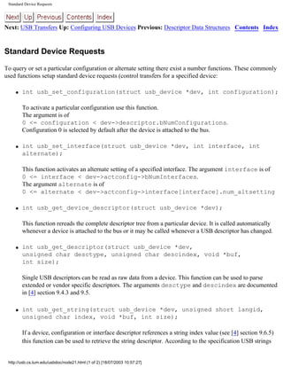 Standard Device Requests
Next: USB Transfers Up: Configuring USB Devices Previous: Descriptor Data Structures Contents Index
Standard Device Requests
To query or set a particular configuration or alternate setting there exist a number functions. These commonly
used functions setup standard device requests (control transfers for a specified device:
q int usb_set_configuration(struct usb_device *dev, int configuration);
To activate a particular configuration use this function.
The argument is of
0 <= configuration < dev->descriptor.bNumConfigurations.
Configuration 0 is selected by default after the device is attached to the bus.
q int usb_set_interface(struct usb_device *dev, int interface, int
alternate);
This function activates an alternate setting of a specified interface. The argument interface is of
0 <= interface < dev->actconfig->bNumInterfaces.
The argument alternate is of
0 <= alternate < dev->actconfig->interface[interface].num_altsetting
q int usb_get_device_descriptor(struct usb_device *dev);
This function rereads the complete descriptor tree from a particular device. It is called automatically
whenever a device is attached to the bus or it may be called whenever a USB descriptor has changed.
q int usb_get_descriptor(struct usb_device *dev,
unsigned char desctype, unsigned char descindex, void *buf,
int size);
Single USB descriptors can be read as raw data from a device. This function can be used to parse
extended or vendor specific descriptors. The arguments desctype and descindex are documented
in [4] section 9.4.3 and 9.5.
q int usb_get_string(struct usb_device *dev, unsigned short langid,
unsigned char index, void *buf, int size);
If a device, configuration or interface descriptor references a string index value (see [4] section 9.6.5)
this function can be used to retrieve the string descriptor. According to the specification USB strings
http://usb.cs.tum.edu/usbdoc/node21.html (1 of 2) [18/07/2003 10:57:27]
 