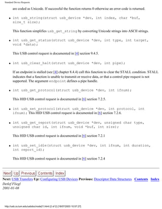Standard Device Requests
are coded as Unicode. If successful the function returns 0 otherwise an error code is returned.
q int usb_string(struct usb_device *dev, int index, char *buf,
size_t size);
This function simplifies usb_get_string by converting Unicode strings into ASCII strings.
q int usb_get_status(struct usb_device *dev, int type, int target,
void *data);
This USB control request is documented in [4] section 9.4.5.
q int usb_clear_halt(struct usb_device *dev, int pipe);
If an endpoint is stalled (see [4] chapter 8.4.4) call this function to clear the STALL condition. STALL
indicates that a function is unable to transmit or receive data, or that a control pipe request is not
supported. The argument endpoint defines a pipe handle.
q int usb_get_protocol(struct usb_device *dev, int ifnum);
This HID USB control request is documented in [6] section 7.2.5.
q int usb_set_protocol(struct usb_device *dev, int protocol, int
ifnum); This HID USB control request is documented in [6] section 7.2.6.
q int usb_get_report(struct usb_device *dev, unsigned char type,
unsigned char id, int ifnum, void *buf, int size);
This HID USB control request is documented in [6] section 7.2.1
q int usb_set_idle(struct usb_device *dev, int ifnum, int duration,
int report_id);
This HID USB control request is documented in [6] section 7.2.4
Next: USB Transfers Up: Configuring USB Devices Previous: Descriptor Data Structures Contents Index
Detlef Fliegl
2001-01-08
http://usb.cs.tum.edu/usbdoc/node21.html (2 of 2) [18/07/2003 10:57:27]
 