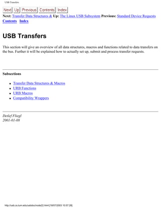 USB Transfers
Next: Transfer Data Structures & Up: The Linux USB Subsystem Previous: Standard Device Requests
Contents Index
USB Transfers
This section will give an overview of all data structures, macros and functions related to data transfers on
the bus. Further it will be explained how to actually set up, submit and process transfer requests.
Subsections
q Transfer Data Structures & Macros
q URB Functions
q URB Macros
q Compatibility Wrappers
Detlef Fliegl
2001-01-08
http://usb.cs.tum.edu/usbdoc/node22.html [18/07/2003 10:57:28]
 