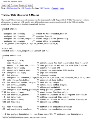 Transfer Data Structures & Macros
Next: URB Functions Up: USB Transfers Previous: USB Transfers Contents Index
Transfer Data Structures & Macros
The Linux USB subsystem uses only one data transfer structure called USB Request Block (URB). This structure contains
all parameters to setup any USB transfer type. All transfer requests are sent asynchronously to the USB core and the
completion of the request is signalled via a callback function.
http://usb.cs.tum.edu/usbdoc/node23.html (1 of 6) [18/07/2003 10:57:29]
 