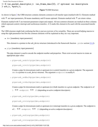 Transfer Data Structures & Macros
Figure 7:URB Structure
As shown in figure 7 the URB structure contains elements common to all transfer types (marked with C). Elements marked
with are input parameters, M means mandatory and O means optional. Elements marked with are return values.
Elements marked with T are transient parameters (input and output). All non common elements are marked on three columns
which represent control, interrupt and isochronous transfers. A X marks this element to be used with the associated transfer
type.
The URB structure might look confusing but this is just an overview of its versatility. There are several helping macros to
setup the right parameters but first the common elements will be explained as they are very important.
q dev [mandatory input parameter]
This element is a pointer to the usb_device structure (introduced in the framework function probe section 2.1.2).
q pipe [mandatory input parameter]
The pipe element is used to encode the endpoint number and properties. There exist several macros to create an
appropriate pipe value:
r pipe=usb_sndctrlpipe(dev,endpoint)
pipe=usb_rcvctrlpipe(dev,endpoint)
Creates a pipe for downstream (snd) or upstream (rcv) control transfers to a given endpoint. The argument
dev is a pointer to a usb_device structure. The argument endpoint is usually 0.
r pipe=usb_sndbulkpipe(dev,endpoint)
pipe=usb_rcvbulkpipe(dev,endpoint)
Creates a pipe for downstream (snd) or upstream (rcv) bulk transfers to a given endpoint. The endpoint is of
1 endpoint 15 (depending on active endpoint descriptors)
r pipe=usb_sndintpipe(dev,endpoint)
pipe=usb_rcvintpipe(dev,endpoint)
Creates a pipe for downstream (snd) or upstream (rcv) interrupt transfers to a given endpoint. The endpoint is
of 1 endpoint 15 (depending on active endpoint descriptors)
r pipe=usb_sndisopipe(dev,endpoint)
pipe=usb_rcvisopipe(dev,endpoint)
http://usb.cs.tum.edu/usbdoc/node23.html (2 of 6) [18/07/2003 10:57:29]
 