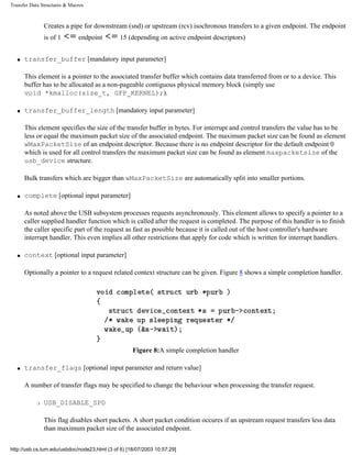 Transfer Data Structures & Macros
Creates a pipe for downstream (snd) or upstream (rcv) isochronous transfers to a given endpoint. The endpoint
is of 1 endpoint 15 (depending on active endpoint descriptors)
q transfer_buffer [mandatory input parameter]
This element is a pointer to the associated transfer buffer which contains data transferred from or to a device. This
buffer has to be allocated as a non-pageable contiguous physical memory block (simply use
void *kmalloc(size_t, GFP_KERNEL);).
q transfer_buffer_length [mandatory input parameter]
This element specifies the size of the transfer buffer in bytes. For interrupt and control transfers the value has to be
less or equal the maximum packet size of the associated endpoint. The maximum packet size can be found as element
wMaxPacketSize of an endpoint descriptor. Because there is no endpoint descriptor for the default endpoint 0
which is used for all control transfers the maximum packet size can be found as element maxpacketsize of the
usb_device structure.
Bulk transfers which are bigger than wMaxPacketSize are automatically split into smaller portions.
q complete [optional input parameter]
As noted above the USB subsystem processes requests asynchronously. This element allows to specify a pointer to a
caller supplied handler function which is called after the request is completed. The purpose of this handler is to finish
the caller specific part of the request as fast as possible because it is called out of the host controller's hardware
interrupt handler. This even implies all other restrictions that apply for code which is written for interrupt handlers.
q context [optional input parameter]
Optionally a pointer to a request related context structure can be given. Figure 8 shows a simple completion handler.
Figure 8:A simple completion handler
q transfer_flags [optional input parameter and return value]
A number of transfer flags may be specified to change the behaviour when processing the transfer request.
r USB_DISABLE_SPD
This flag disables short packets. A short packet condition occures if an upstream request transfers less data
than maximum packet size of the associated endpoint.
http://usb.cs.tum.edu/usbdoc/node23.html (3 of 6) [18/07/2003 10:57:29]
 
