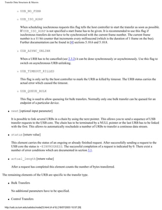 Transfer Data Structures & Macros
r USB_NO_FSBR
r USB_ISO_ASAP
When scheduling isochronous requests this flag tells the host controller to start the transfer as soon as possible.
If USB_ISO_ASAP is not specified a start frame has to be given. It is recommended to use this flag if
isochronous transfers do not have to be synchronized with the current frame number. The current frame
number is a 11 bit counter that increments every millisecond (which is the duration of 1 frame on the bus).
Further documentation can be found in [4] sections 5.10.6 and 5.10.8.
r USB_ASYNC_UNLINK
When a URB has to be cancelled (see 2.3.2) it can be done synchronously or asynchronously. Use this flag to
switch on asynchronous URB unlinking.
r USB_TIMEOUT_KILLED
This flag is only set by the host controller to mark the URB as killed by timeout. The URB status carries the
actual error which caused the timeout.
r USB_QUEUE_BULK
This flag is used to allow queueing for bulk transfers. Normally only one bulk transfer can be queued for an
endpoint of a particular device.
q next [optional input parameter]
It is possible to link several URBs in a chain by using the next pointer. This allows you to send a sequence of USB
transfer requests to the USB core. The chain has to be terminated by a NULL pointer or the last URB has to be linked
with the first. This allows to automatically reschedule a number of URBs to transfer a continous data stream.
q status [return value]
This element carries the status of an ongoing or already finished request. After successfully sending a request to the
USB core the status is -EINPROGRESS. The successful completion of a request is indicated by 0. There exist a
number of error conditions which are documented in section 3.1.
q actual_length [return value]
After a request has completed this element counts the number of bytes transferred.
The remaining elements of the URB are specific to the transfer type.
q Bulk Transfers
No additional parameters have to be specified.
q Control Transfers
http://usb.cs.tum.edu/usbdoc/node23.html (4 of 6) [18/07/2003 10:57:29]
 