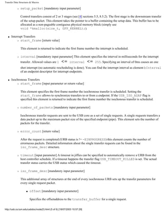 Transfer Data Structures & Macros
r setup_packet [mandatory input parameter]
Control transfers consist of 2 or 3 stages (see [4] sections 5.5, 8.5.2). The first stage is the downstream transfer
of the setup packet. This element takes the pointer to a buffer containing the setup data. This buffer has to be
allocated as a non-pageable contiguous physical memory block (simply use
void *kmalloc(size_t, GFP_KERNEL);).
q Interrupt Transfers
r start_frame [return value]
This element is returned to indicate the first frame number the interrupt is scheduled.
r interval [mandatory input parameter] This element specifies the interval in milliseconds for the interrupt
transfer. Allowed values are 1 interval 255. Specifying an interval of 0ms causes an one
shot interrupt (no automatic rescheduling is done). You can find the interrupt interval as element bInterval
of an endpoint descriptor for interrupt endpoints.
q Isochronous Transfers
r start_frame [input parameter or return value]
This element specifies the first frame number the isochronous transfer is scheduled. Setting the
start_frame allows to synchronize transfers to or from a endpoint. If the USB_ISO_ASAP flag is
specified this element is returned to indicate the first frame number the isochonous transfer is scheduled.
r number_of_packets [mandatory input parameter]
Isochronous transfer requests are sent to the USB core as a set of single requests. A single requests transfers a
data packet up to the maximum packet size of the specified endpoint (pipe). This element sets the number of
packets for the transfer.
r error_count [return value]
After the request is completed (URB status is != -EINPROGRESS) this element counts the number of
errorneous packets. Detailed information about the single transfer requests can be found in the
iso_frame_desc structure.
r timeout [input parameter] A timeout in jiffies can be specified to automatically remove a URB from the
host controller schedule. If a timeout happens the transfer flag USB_TIMEOUT_KILLED is set. The actual
transfer status carries the USB status which caused the timeout.
r iso_frame_desc [mandatory input parameter]
This additional array of structures at the end of every isochronous URB sets up the transfer parameters for
every single request packet.
s offset [mandatory input parameter]
Specifies the offsetaddress to the transfer_buffer for a single request.
http://usb.cs.tum.edu/usbdoc/node23.html (5 of 6) [18/07/2003 10:57:29]
 