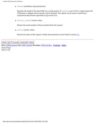 Transfer Data Structures & Macros
s length [mandatory input parameter]
Specifies the length of the data buffer for a single packet. If length is set to 0 for a single request the
USB frame is skipped and no transfer will be initiated. This option can be used to synchronize
isochronous data streams (specified in [4] section 5.6).
s actual_length [return value]
Returns the actual number of bytes transferred by this request.
s status [return value]
Returns the status of this request. Further documentation can be found in section 3.1.
Next: URB Functions Up: USB Transfers Previous: USB Transfers Contents Index
Detlef Fliegl
2001-01-08
http://usb.cs.tum.edu/usbdoc/node23.html (6 of 6) [18/07/2003 10:57:29]
 