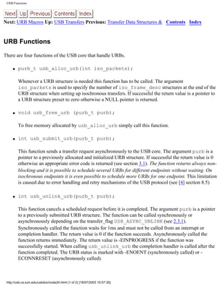 URB Functions
Next: URB Macros Up: USB Transfers Previous: Transfer Data Structures & Contents Index
URB Functions
There are four functions of the USB core that handle URBs.
q purb_t usb_alloc_urb(int iso_packets);
Whenever a URB structure is needed this function has to be called. The argument
iso_packets is used to specify the number of iso_frame_desc structures at the end of the
URB structure when setting up isochronous transfers. If successful the return value is a pointer to
a URB structure preset to zero otherwise a NULL pointer is returned.
q void usb_free_urb (purb_t purb);
To free memory allocated by usb_alloc_urb simply call this function.
q int usb_submit_urb(purb_t purb);
This function sends a transfer request asynchronously to the USB core. The argument purb is a
pointer to a previously allocated and initialized URB structure. If successful the return value is 0
otherwise an appropriate error code is returned (see section 3.1). The function returns always non-
blocking and it is possible to schedule several URBs for different endpoints without waiting. On
isochronous endpoints it is even possible to schedule more URBs for one endpoint. This limitation
is caused due to error handling and retry mechanisms of the USB protocol (see [4] section 8.5)
q int usb_unlink_urb(purb_t purb);
This function cancels a scheduled request before it is completed. The argument purb is a pointer
to a previously submitted URB structure. The function can be called synchronously or
asynchronously depending on the transfer_flag USB_ASYNC_UNLINK (see 2.3.1).
Synchronously called the function waits for 1ms and must not be called from an interrupt or
completion handler. The return value is 0 if the function succeeds. Asynchronously called the
function returns immediately. The return value is -EINPROGRESS if the function was
successfully started. When calling usb_unlink_urb the completion handler is called after the
function completed. The URB status is marked with -ENOENT (synchronously called) or -
ECONNRESET (asynchronously called).
http://usb.cs.tum.edu/usbdoc/node24.html (1 of 2) [18/07/2003 10:57:30]
 