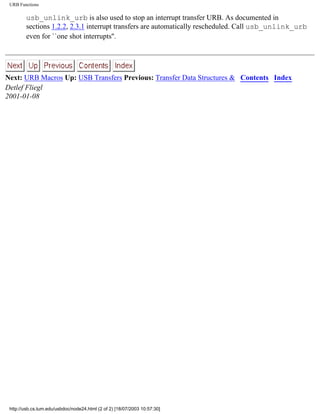 URB Functions
usb_unlink_urb is also used to stop an interrupt transfer URB. As documented in
sections 1.2.2, 2.3.1 interrupt transfers are automatically rescheduled. Call usb_unlink_urb
even for ``one shot interrupts''.
Next: URB Macros Up: USB Transfers Previous: Transfer Data Structures & Contents Index
Detlef Fliegl
2001-01-08
http://usb.cs.tum.edu/usbdoc/node24.html (2 of 2) [18/07/2003 10:57:30]
 