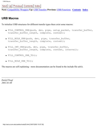 URB Macros
Next: Compatibility Wrappers Up: USB Transfers Previous: URB Functions Contents Index
URB Macros
To initialize URB structures for different transfer types there exist some macros:
q FILL_CONTROL_URB(purb, dev, pipe, setup_packet, transfer_buffer,
transfer_buffer_length, complete, context);
q FILL_BULK_URB(purb, dev, pipe, transfer_buffer,
transfer_buffer_length, complete, context);
q FILL_INT_URB(purb, dev, pipe, transfer_buffer,
transfer_buffer_length, complete, context, interval);
q FILL_CONTROL_URB_TO();
q FILL_BULK_URB_TO();
The macros are self explaining - more documentation can be found in the include file usb.h.
Detlef Fliegl
2001-01-08
http://usb.cs.tum.edu/usbdoc/node25.html [18/07/2003 10:57:30]
 