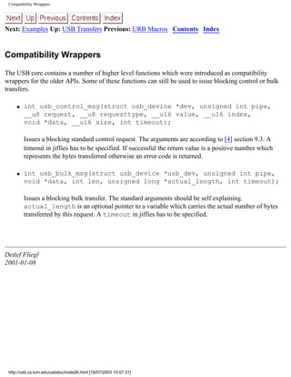 Compatibility Wrappers
Next: Examples Up: USB Transfers Previous: URB Macros Contents Index
Compatibility Wrappers
The USB core contains a number of higher level functions which were introduced as compatibility
wrappers for the older APIs. Some of these functions can still be used to issue blocking control or bulk
transfers.
q int usb_control_msg(struct usb_device *dev, unsigned int pipe,
__u8 request, __u8 requesttype, __u16 value, __u16 index,
void *data, __u16 size, int timeout);
Issues a blocking standard control request. The arguments are according to [4] section 9.3. A
timeout in jiffies has to be specified. If successful the return value is a positive number which
represents the bytes transferred otherwise an error code is returned.
q int usb_bulk_msg(struct usb_device *usb_dev, unsigned int pipe,
void *data, int len, unsigned long *actual_length, int timeout);
Issues a blocking bulk transfer. The standard arguments should be self explaining.
actual_length is an optional pointer to a variable which carries the actual number of bytes
transferred by this request. A timeout in jiffies has to be specified.
Detlef Fliegl
2001-01-08
http://usb.cs.tum.edu/usbdoc/node26.html [18/07/2003 10:57:31]
 