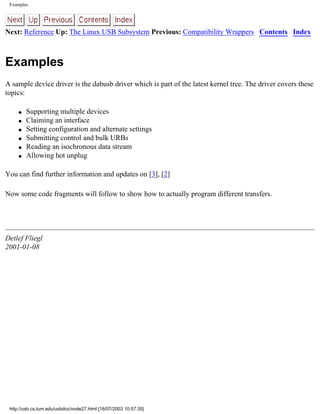 Examples
Next: Reference Up: The Linux USB Subsystem Previous: Compatibility Wrappers Contents Index
Examples
A sample device driver is the dabusb driver which is part of the latest kernel tree. The driver covers these
topics:
q Supporting multiple devices
q Claiming an interface
q Setting configuration and alternate settings
q Submitting control and bulk URBs
q Reading an isochronous data stream
q Allowing hot unplug
You can find further information and updates on [3], [2]
Now some code fragments will follow to show how to actually program different transfers.
Detlef Fliegl
2001-01-08
http://usb.cs.tum.edu/usbdoc/node27.html [18/07/2003 10:57:35]
 