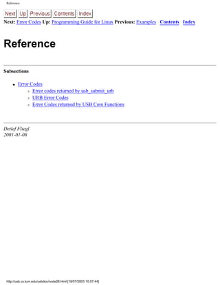 Reference
Next: Error Codes Up: Programming Guide for Linux Previous: Examples Contents Index
Reference
Subsections
q Error Codes
r Error codes returned by usb_submit_urb
r URB Error Codes
r Error Codes returned by USB Core Functions
Detlef Fliegl
2001-01-08
http://usb.cs.tum.edu/usbdoc/node28.html [18/07/2003 10:57:44]
 