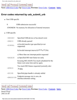 Error codes returned by usb_submit_urb
Next: URB Error Codes Up: Error Codes Previous: Error Codes Contents Index
Error codes returned by usb_submit_urb
q Non USB specific
0 URB submission successful
-ENOMEM No memory for allocation of internal structures
q USB specific
-ENODEV Specified USB-device or bus doesn't exist
-ENXIO URB already queued
-EINVAL
a) Invalid transfer type specified (or not
supported)
b) Invalid interrupt interval (0 n 256)
c) More than one interrupt packet requested
-EAGAIN a) Specified ISO start frame too early
b) (using ISO-ASAP) Too much scheduled for the
future wait some time and try again.
-EFBIG
Too much ISO frames requested (currently uhci
900)
-EPIPE Specified pipe-handle is already stalled
-EMSGSIZE
Endpoint message size is zero, do
interface/alternate setting
Next: URB Error Codes Up: Error Codes Previous: Error Codes Contents Index
Detlef Fliegl
2001-01-08
http://usb.cs.tum.edu/usbdoc/node30.html [18/07/2003 10:57:46]
 