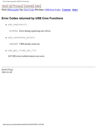 Error Codes returned by USB Core Functions
Next: Bibliography Up: Error Codes Previous: URB Error Codes Contents Index
Error Codes returned by USB Core Functions
q usb_register():
-EINVAL Error during registering new driver.
q usb_terminate_bulk():
-ENODEV URB already removed.
q usb_get_*/usb_set_*():
All USB errors (submit/status) can occur.
Detlef Fliegl
2001-01-08
http://usb.cs.tum.edu/usbdoc/node32.html [18/07/2003 10:57:58]
 